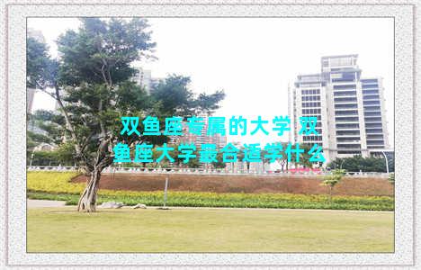 双鱼座专属的大学 双鱼座大学最合适学什么